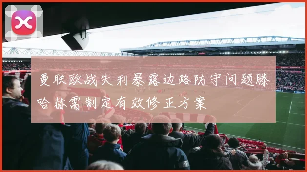 曼联欧战失利暴露边路防守问题滕哈赫需制定有效修正方案