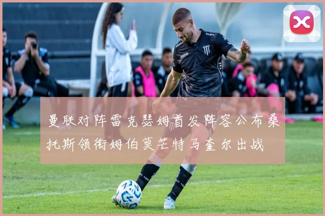 曼联对阵雷克瑟姆首发阵容公布桑托斯领衔姆伯莫芒特马奎尔出战